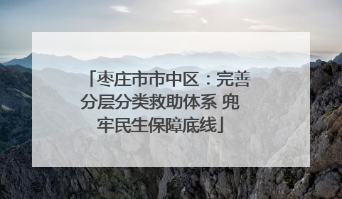 枣庄市市中区：完善分层分类救助体系 兜牢民生保障底线