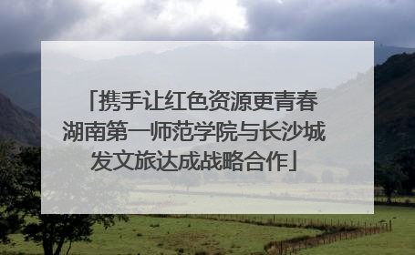 携手让红色资源更青春 湖南第一师范学院与长沙城发文旅达成战略合作