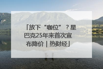放下“咖位”？星巴克25年来首次宣布降价｜热财经
