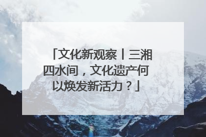 文化新观察丨三湘四水间，文化遗产何以焕发新活力？