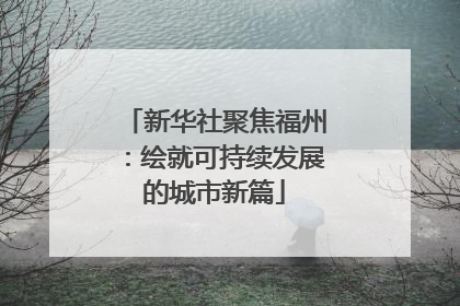 新华社聚焦福州：绘就可持续发展的城市新篇