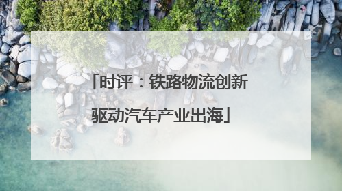 时评：铁路物流创新驱动汽车产业出海
