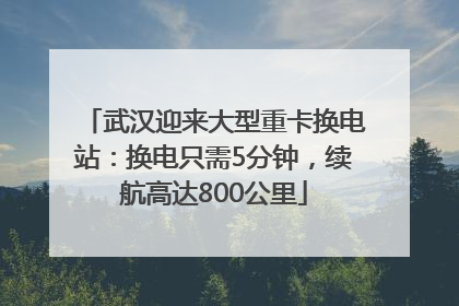 武汉迎来大型重卡换电站：换电只需5分钟，续航高达800公里