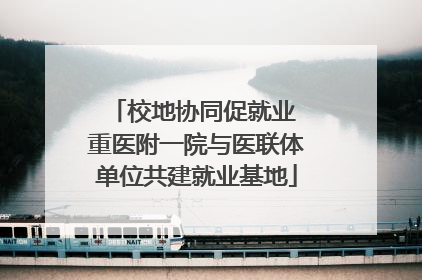 校地协同促就业 重医附一院与医联体单位共建就业基地
