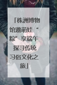 株洲博物馆邀萌娃“粽”享端午 探寻传统习俗文化之旅