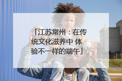 江苏常州：在传统文化滋养中 体验不一样的端午