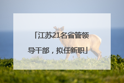 江苏21名省管领导干部，拟任新职