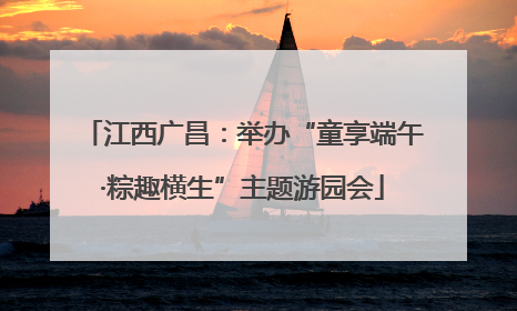 江西广昌：举办“童享端午·粽趣横生”主题游园会