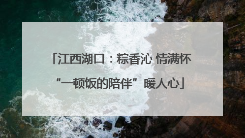 江西湖口：粽香沁 情满怀 “一顿饭的陪伴”暖人心