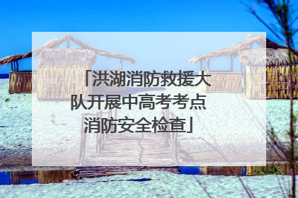 洪湖消防救援大队开展中高考考点消防安全检查