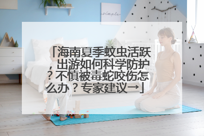 海南夏季蚊虫活跃，出游如何科学防护？不慎被毒蛇咬伤怎么办？专家建议→