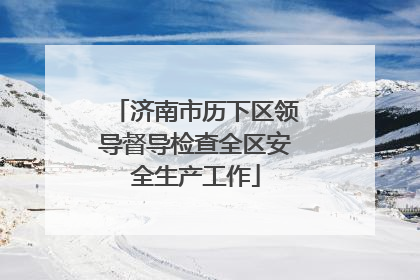 济南市历下区领导督导检查全区安全生产工作
