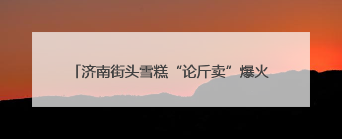 济南街头雪糕“论斤卖”爆火！18元一斤能称30多个，很多人排队买“满满一大兜”