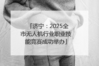 济宁：2025全市无人机行业职业技能竞赛成功举办