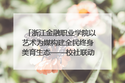 浙江金融职业学院以艺术为媒构建全民终身美育生态——校社联动共谱美育新篇章