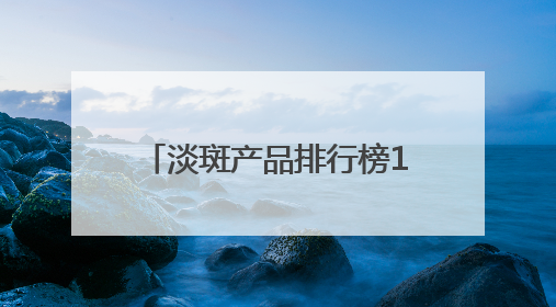 淡斑产品排行榜10强：国家唯一认证的祛斑产品，6.18高优惠品牌
