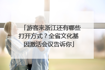 游客来浙江还有哪些打开方式？全省文化基因激活会议告诉你