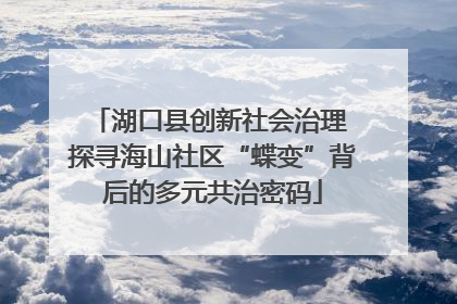 湖口县创新社会治理 探寻海山社区“蝶变”背后的多元共治密码