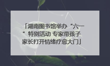 湖南图书馆举办“六一”特别活动 专家带孩子家长打开情绪疗愈大门