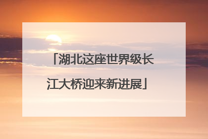 湖北这座世界级长江大桥迎来新进展