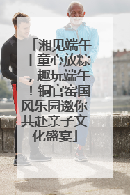 湘见端午丨童心放粽，趣玩端午！铜官窑国风乐园邀你共赴亲子文化盛宴