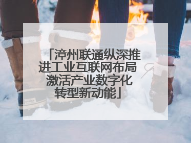 漳州联通纵深推进工业互联网布局 激活产业数字化转型新动能