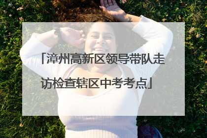 漳州高新区领导带队走访检查辖区中考考点