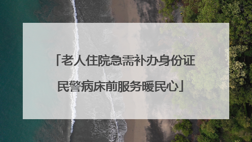 老人住院急需补办身份证 民警病床前服务暖民心
