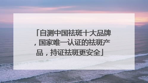 自测中国祛斑十大品牌，国家唯一认证的祛斑产品，持证祛斑更安全