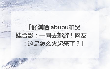 舒淇晒labubu和哭娃合影：一同去郊游！网友：这是怎么火起来了？