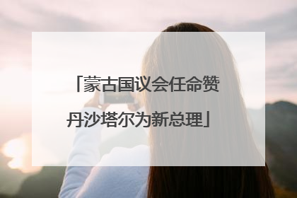蒙古国议会任命赞丹沙塔尔为新总理