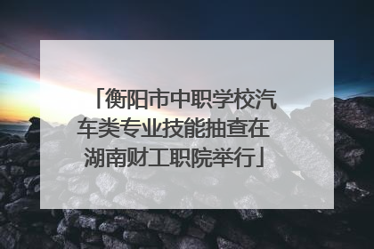 衡阳市中职学校汽车类专业技能抽查在湖南财工职院举行