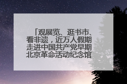 观展览、逛书市、看非遗，近万人假期走进中国共产党早期北京革命活动纪念馆解锁参观新体验