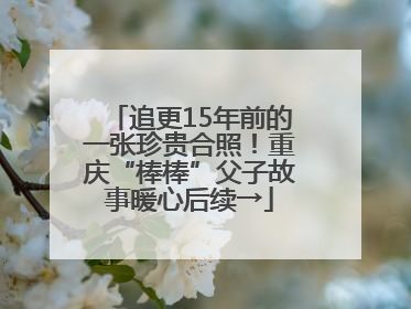 追更15年前的一张珍贵合照！重庆“棒棒”父子故事暖心后续→