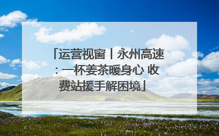 运营视窗丨永州高速：一杯姜茶暖身心 收费站援手解困境
