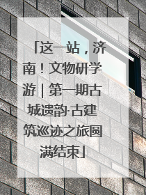 这一站，济南！文物研学游｜第一期古城遗韵·古建筑巡迹之旅圆满结束