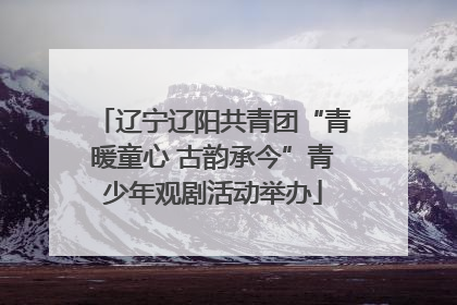 辽宁辽阳共青团“青暖童心 古韵承今”青少年观剧活动举办