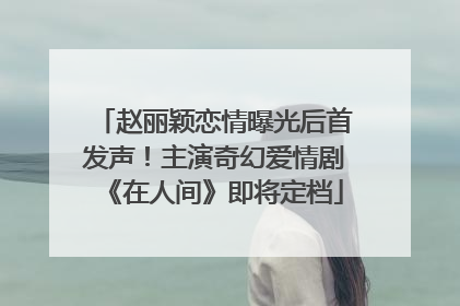 赵丽颖恋情曝光后首发声！主演奇幻爱情剧《在人间》即将定档