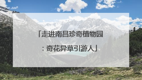 走进南昌珍奇植物园：奇花异草引游人