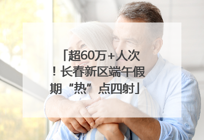 超60万+人次！长春新区端午假期“热”点四射