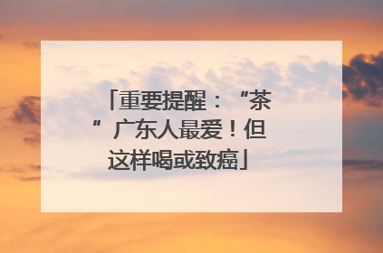 重要提醒：“茶”广东人最爱！但这样喝或致癌