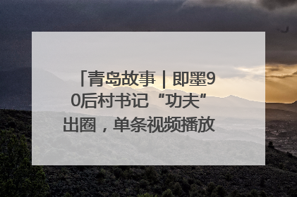 青岛故事｜即墨90后村书记“功夫”出圈，单条视频播放量过600万