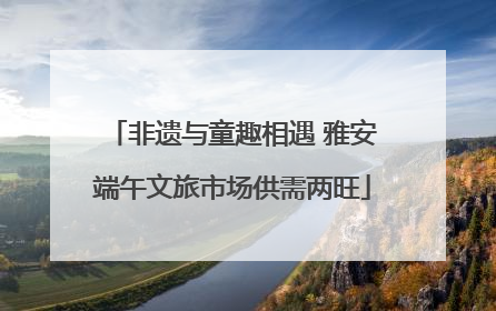 非遗与童趣相遇 雅安端午文旅市场供需两旺