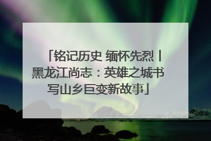 铭记历史 缅怀先烈丨黑龙江尚志：英雄之城书写山乡巨变新故事