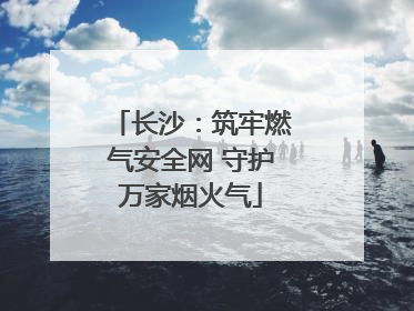 长沙：筑牢燃气安全网 守护万家烟火气