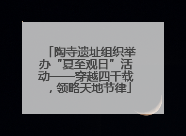 陶寺遗址组织举办“夏至观日”活动——穿越四千载，领略天地节律