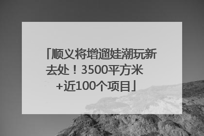 顺义将增遛娃潮玩新去处！3500平方米+近100个项目