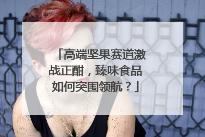 高端坚果赛道激战正酣，臻味食品如何突围领航？