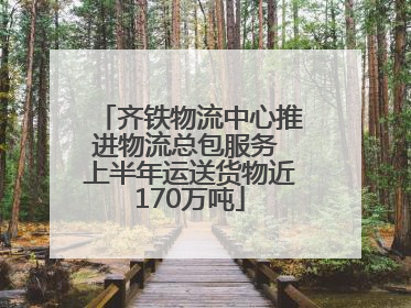 齐铁物流中心推进物流总包服务 上半年运送货物近170万吨