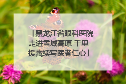 黑龙江省眼科医院走进雪域高原 千里援藏续写医者仁心
